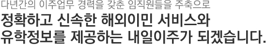 다년간의 이주업무 경력을 갖춘 임직원들을 주축으로 정확하고 신속한 해외이주와 유학정보를 제공하는 내일이주가 되겠습니다.